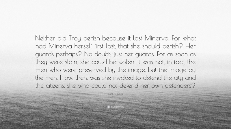 Saint Augustine Quote: “Neither did Troy perish because it lost Minerva. For what had Minerva herself first lost, that she should perish? Her guards perhaps? No doubt; just her guards. For as soon as they were slain, she could be stolen. It was not, in fact, the men who were preserved by the image, but the image by the men. How, then, was she invoked to defend the city and the citizens, she who could not defend her own defenders?”