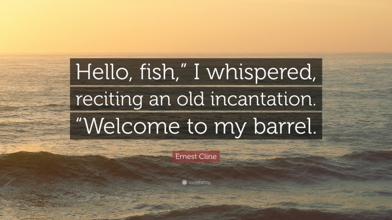 Ernest Cline Quote: “Hello, fish,” I whispered, reciting an old incantation. “Welcome to my barrel.”