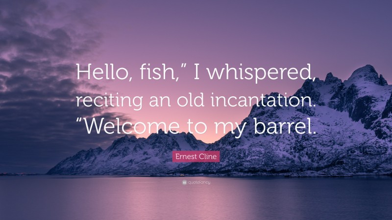 Ernest Cline Quote: “Hello, fish,” I whispered, reciting an old incantation. “Welcome to my barrel.”