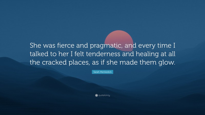 Sarah Menkedick Quote: “She was fierce and pragmatic, and every time I talked to her I felt tenderness and healing at all the cracked places, as if she made them glow.”