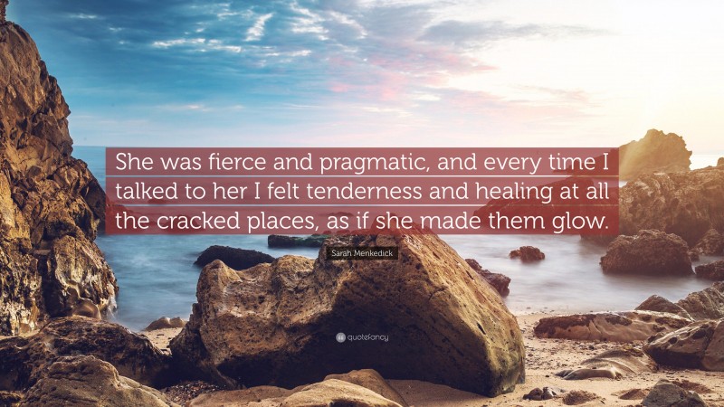 Sarah Menkedick Quote: “She was fierce and pragmatic, and every time I talked to her I felt tenderness and healing at all the cracked places, as if she made them glow.”