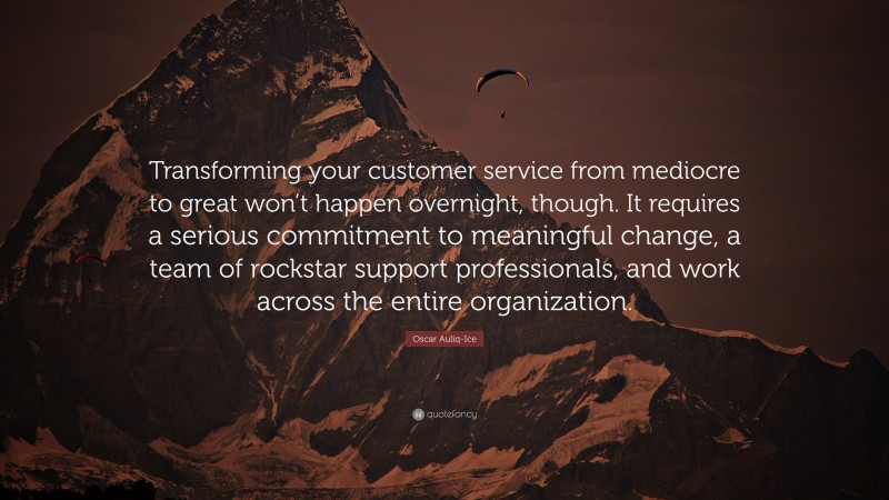 Oscar Auliq-Ice Quote: “Transforming your customer service from mediocre to great won’t happen overnight, though. It requires a serious commitment to meaningful change, a team of rockstar support professionals, and work across the entire organization.”