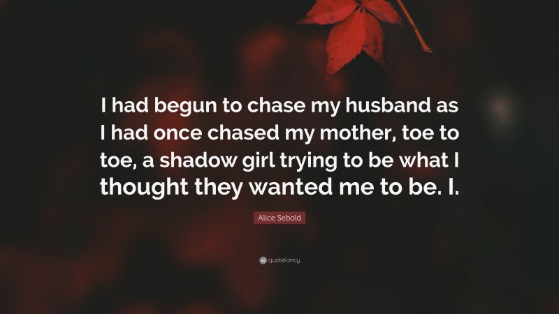 Alice Sebold Quote: “I had begun to chase my husband as I had once chased my mother, toe to toe, a shadow girl trying to be what I thought they wanted me to be. I.”