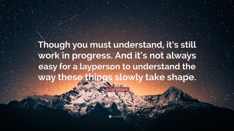 Kazuo Ishiguro Quote: “Though you must understand, it’s still work in progress. And it’s not always easy for a layperson to understand the way these things slowly take shape.”