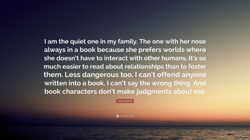 Sarah Adams Quote: “I am the quiet one in my family. The one with her nose always in a book because she prefers worlds where she doesn’t have to interact with other humans. It’s so much easier to read about relationships than to foster them. Less dangerous too. I can’t offend anyone written into a book. I can’t say the wrong thing. And book characters don’t make judgments about me.”