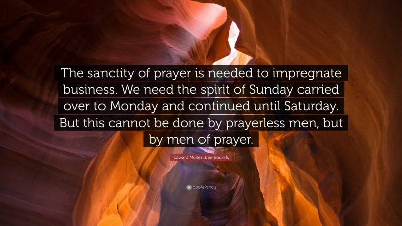 Edward McKendree Bounds Quote: “The sanctity of prayer is needed to impregnate business. We need the spirit of Sunday carried over to Monday and continued until Saturday. But this cannot be done by prayerless men, but by men of prayer.”