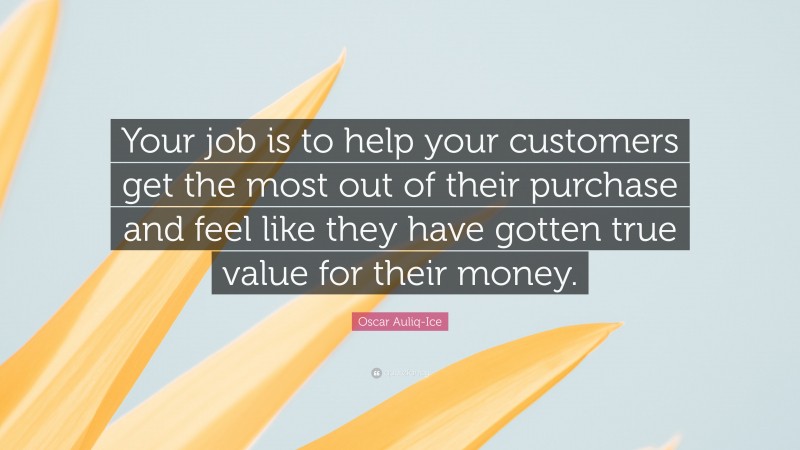 Oscar Auliq-Ice Quote: “Your job is to help your customers get the most out of their purchase and feel like they have gotten true value for their money.”