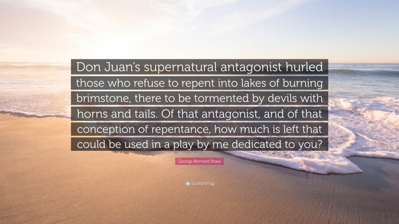 George Bernard Shaw Quote: “Don Juan’s supernatural antagonist hurled those who refuse to repent into lakes of burning brimstone, there to be tormented by devils with horns and tails. Of that antagonist, and of that conception of repentance, how much is left that could be used in a play by me dedicated to you?”