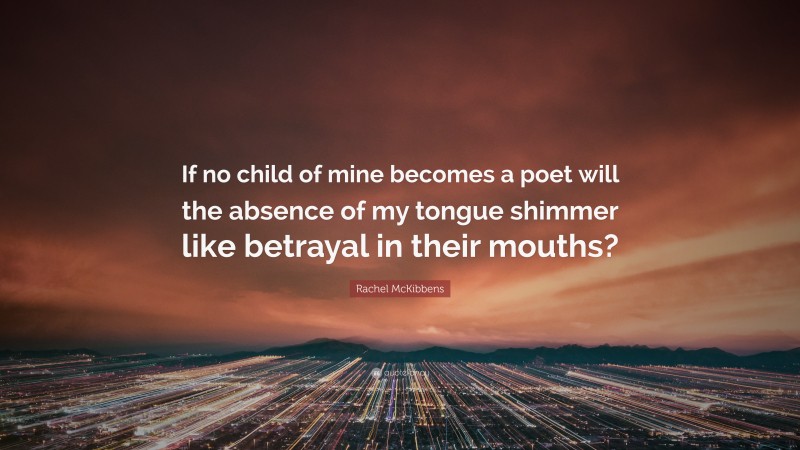 Rachel McKibbens Quote: “If no child of mine becomes a poet will the absence of my tongue shimmer like betrayal in their mouths?”