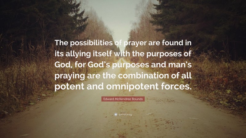 Edward McKendree Bounds Quote: “The possibilities of prayer are found in its allying itself with the purposes of God, for God’s purposes and man’s praying are the combination of all potent and omnipotent forces.”