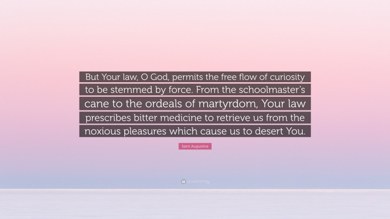 Saint Augustine Quote: “But Your law, O God, permits the free flow of curiosity to be stemmed by force. From the schoolmaster’s cane to the ordeals of martyrdom, Your law prescribes bitter medicine to retrieve us from the noxious pleasures which cause us to desert You.”