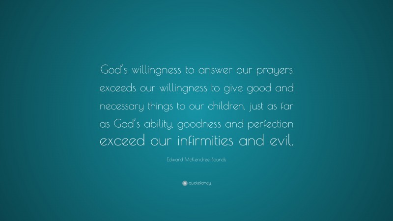 Edward McKendree Bounds Quote: “God’s willingness to answer our prayers exceeds our willingness to give good and necessary things to our children, just as far as God’s ability, goodness and perfection exceed our infirmities and evil.”