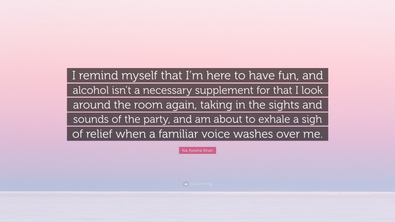 Kia Ayesha Sinan Quote: “I remind myself that I’m here to have fun, and alcohol isn’t a necessary supplement for that I look around the room again, taking in the sights and sounds of the party, and am about to exhale a sigh of relief when a familiar voice washes over me.”
