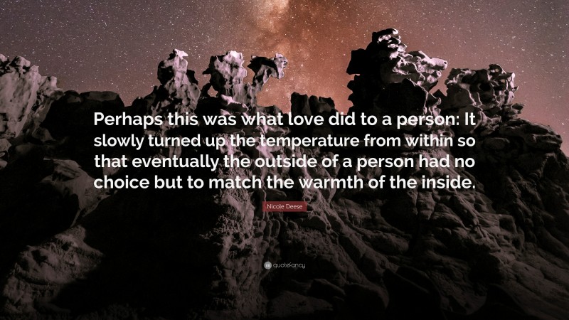 Nicole Deese Quote: “Perhaps this was what love did to a person: It slowly turned up the temperature from within so that eventually the outside of a person had no choice but to match the warmth of the inside.”