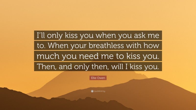 Ellie Owen Quote: “I’ll only kiss you when you ask me to. When your breathless with how much you need me to kiss you. Then, and only then, will I kiss you.”