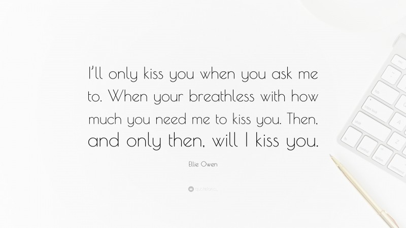 Ellie Owen Quote: “I’ll only kiss you when you ask me to. When your breathless with how much you need me to kiss you. Then, and only then, will I kiss you.”