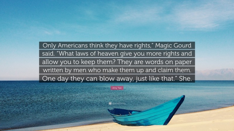 Amy Tan Quote: “Only Americans think they have rights,” Magic Gourd said. “What laws of heaven give you more rights and allow you to keep them? They are words on paper written by men who make them up and claim them. One day they can blow away, just like that.” She.”