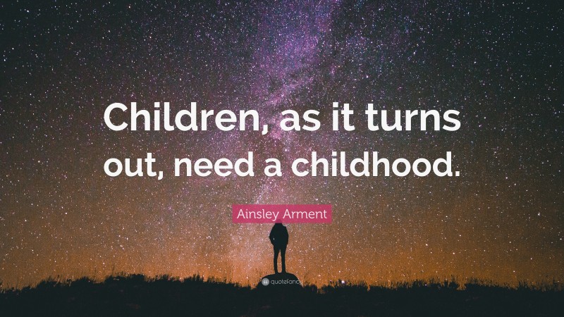 Ainsley Arment Quote: “Children, as it turns out, need a childhood.”