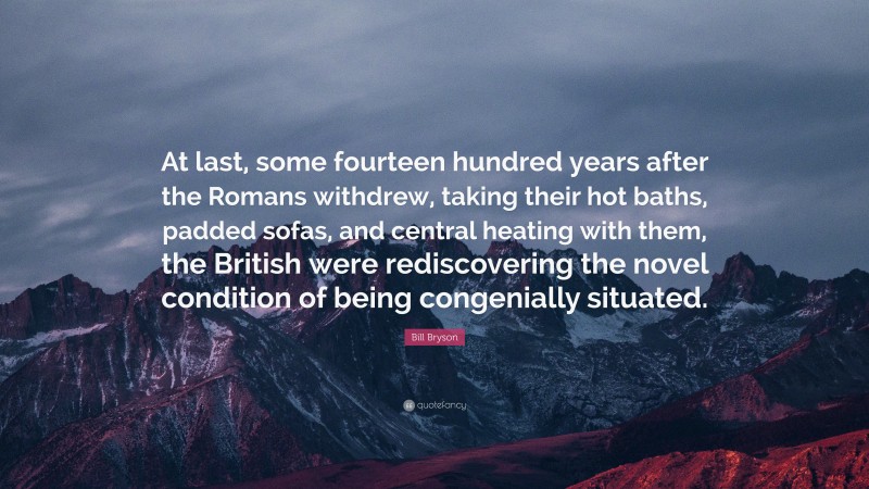 Bill Bryson Quote: “At last, some fourteen hundred years after the Romans withdrew, taking their hot baths, padded sofas, and central heating with them, the British were rediscovering the novel condition of being congenially situated.”