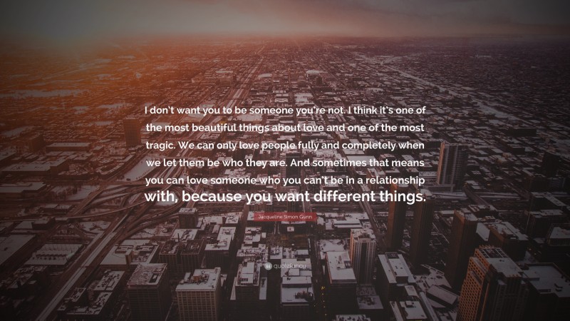 Jacqueline Simon Gunn Quote: “I don’t want you to be someone you’re not. I think it’s one of the most beautiful things about love and one of the most tragic. We can only love people fully and completely when we let them be who they are. And sometimes that means you can love someone who you can’t be in a relationship with, because you want different things.”