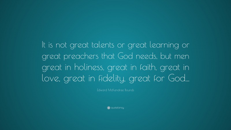 Edward McKendree Bounds Quote: “It is not great talents or great learning or great preachers that God needs, but men great in holiness, great in faith, great in love, great in fidelity, great for God...”