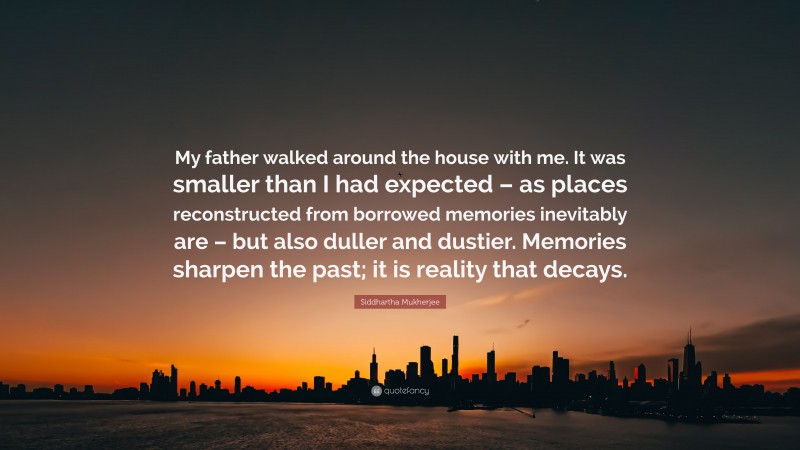 Siddhartha Mukherjee Quote: “My father walked around the house with me. It was smaller than I had expected – as places reconstructed from borrowed memories inevitably are – but also duller and dustier. Memories sharpen the past; it is reality that decays.”