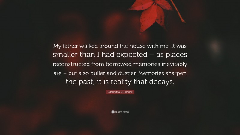 Siddhartha Mukherjee Quote: “My father walked around the house with me. It was smaller than I had expected – as places reconstructed from borrowed memories inevitably are – but also duller and dustier. Memories sharpen the past; it is reality that decays.”