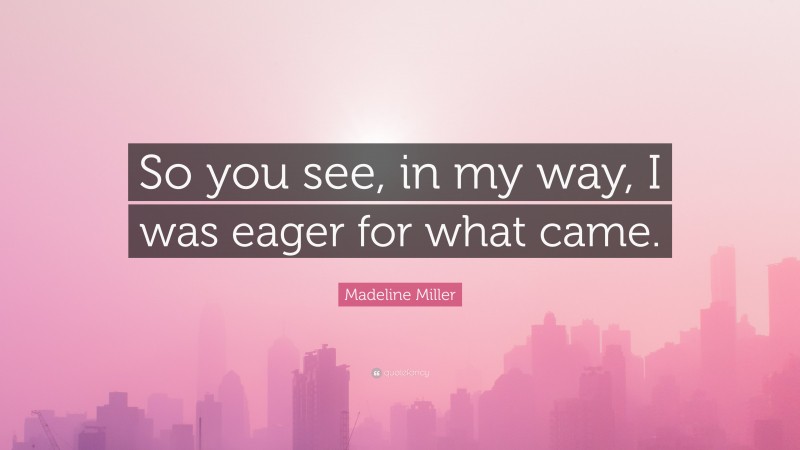 Madeline Miller Quote: “So you see, in my way, I was eager for what came.”
