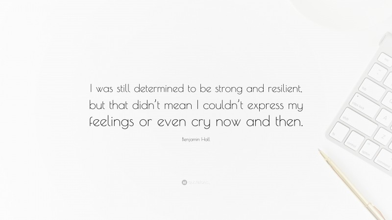 Benjamin Hall Quote: “I was still determined to be strong and resilient, but that didn’t mean I couldn’t express my feelings or even cry now and then.”