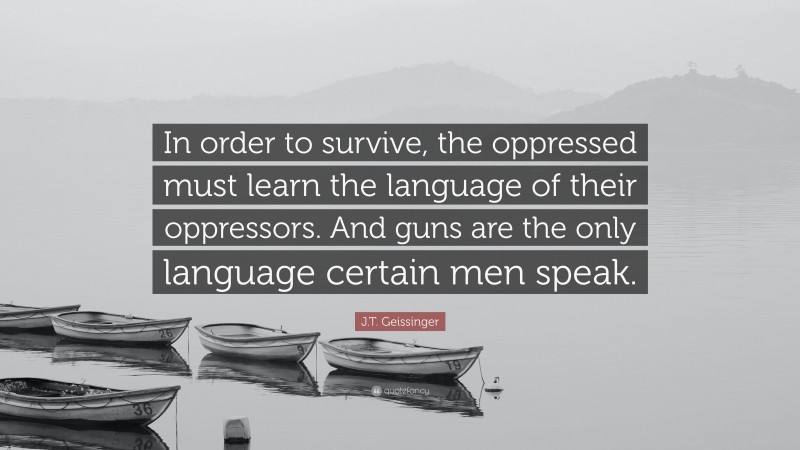 J.T. Geissinger Quote: “In order to survive, the oppressed must learn the language of their oppressors. And guns are the only language certain men speak.”