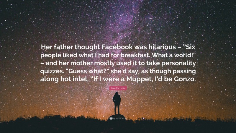 Kate Racculia Quote: “Her father thought Facebook was hilarious – “Six people liked what I had for breakfast. What a world!” – and her mother mostly used it to take personality quizzes. “Guess what?” she’d say, as though passing along hot intel. “If I were a Muppet, I’d be Gonzo.”