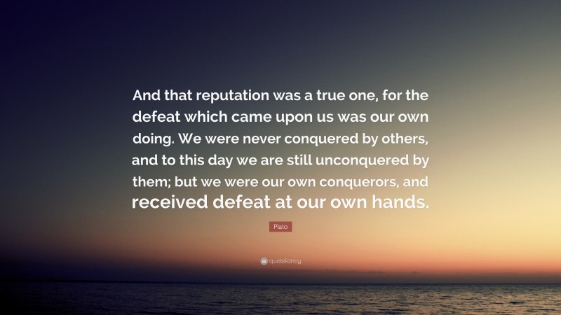 Plato Quote: “And that reputation was a true one, for the defeat which came upon us was our own doing. We were never conquered by others, and to this day we are still unconquered by them; but we were our own conquerors, and received defeat at our own hands.”