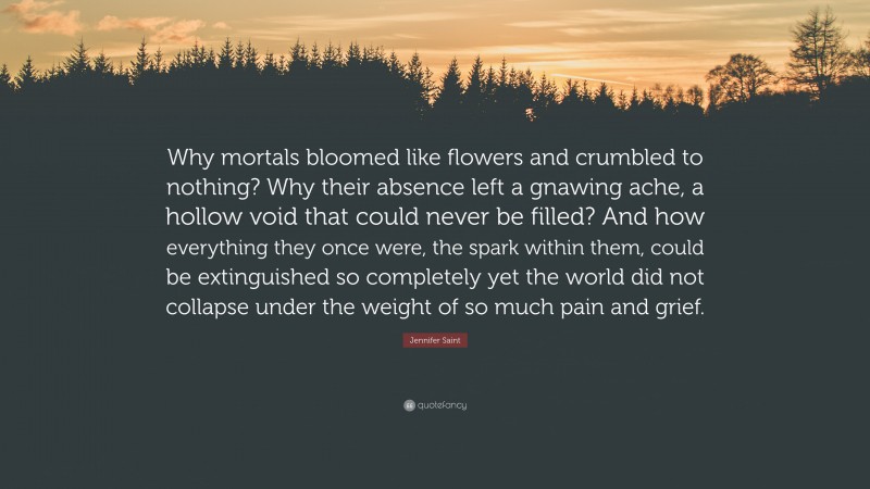 Jennifer Saint Quote: “Why mortals bloomed like flowers and crumbled to nothing? Why their absence left a gnawing ache, a hollow void that could never be filled? And how everything they once were, the spark within them, could be extinguished so completely yet the world did not collapse under the weight of so much pain and grief.”