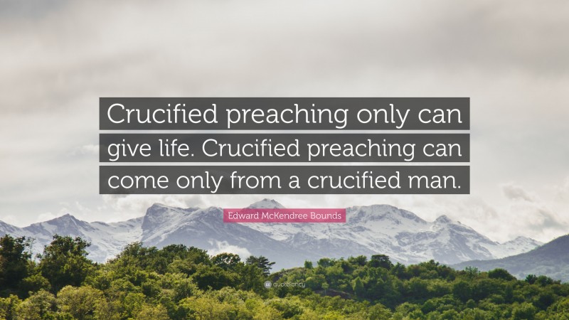 Edward McKendree Bounds Quote: “Crucified preaching only can give life. Crucified preaching can come only from a crucified man.”