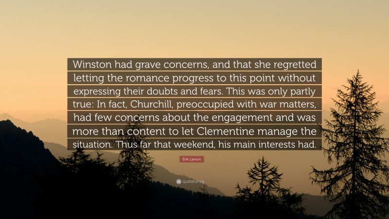 Erik Larson Quote: “Winston had grave concerns, and that she regretted letting the romance progress to this point without expressing their doubts and fears. This was only partly true: In fact, Churchill, preoccupied with war matters, had few concerns about the engagement and was more than content to let Clementine manage the situation. Thus far that weekend, his main interests had.”