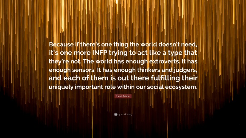 Heidi Priebe Quote: “Because if there’s one thing the world doesn’t need, it’s one more INFP trying to act like a type that they’re not. The world has enough extroverts. It has enough sensors. It has enough thinkers and judgers, and each of them is out there fulfilling their uniquely important role within our social ecosystem.”