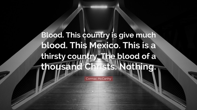 Cormac McCarthy Quote: “Blood. This country is give much blood. This Mexico. This is a thirsty country. The blood of a thousand Christs. Nothing.”