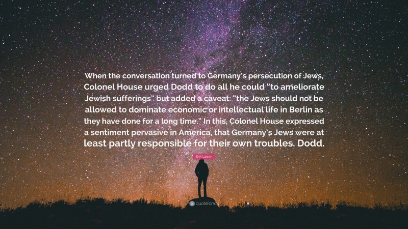 Erik Larson Quote: “When the conversation turned to Germany’s persecution of Jews, Colonel House urged Dodd to do all he could “to ameliorate Jewish sufferings” but added a caveat: “the Jews should not be allowed to dominate economic or intellectual life in Berlin as they have done for a long time.” In this, Colonel House expressed a sentiment pervasive in America, that Germany’s Jews were at least partly responsible for their own troubles. Dodd.”