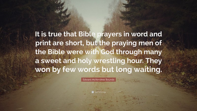 Edward McKendree Bounds Quote: “It is true that Bible prayers in word and print are short, but the praying men of the Bible were with God through many a sweet and holy wrestling hour. They won by few words but long waiting.”