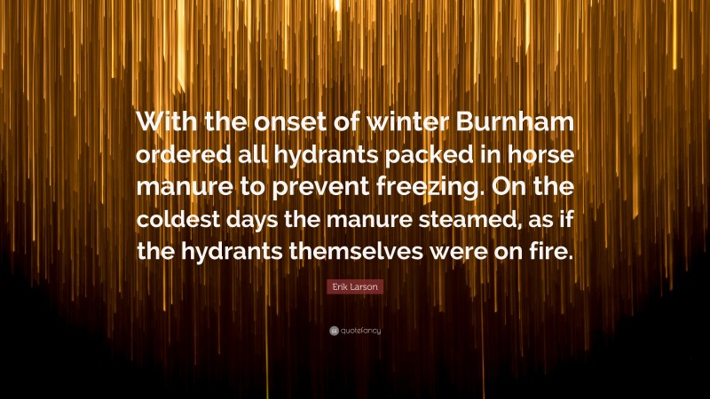 Erik Larson Quote: “With the onset of winter Burnham ordered all hydrants packed in horse manure to prevent freezing. On the coldest days the manure steamed, as if the hydrants themselves were on fire.”