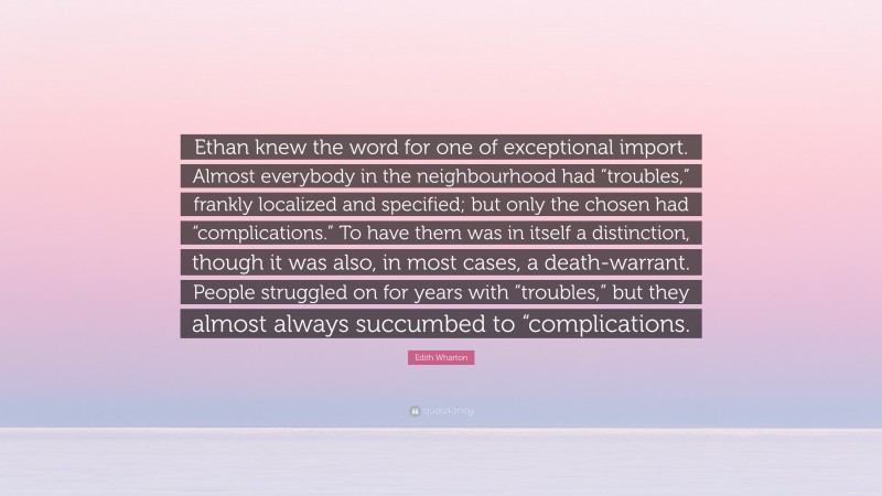 Edith Wharton Quote: “Ethan knew the word for one of exceptional import. Almost everybody in the neighbourhood had “troubles,” frankly localized and specified; but only the chosen had “complications.” To have them was in itself a distinction, though it was also, in most cases, a death-warrant. People struggled on for years with “troubles,” but they almost always succumbed to “complications.”