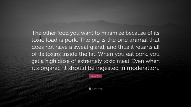 Mindy Pelz Quote: “The other food you want to minimize because of its toxic load is pork. The pig is the one animal that does not have a sweat gland, and thus it retains all of its toxins inside the fat. When you eat pork, you get a high dose of extremely toxic meat. Even when it’s organic, it should be ingested in moderation.”