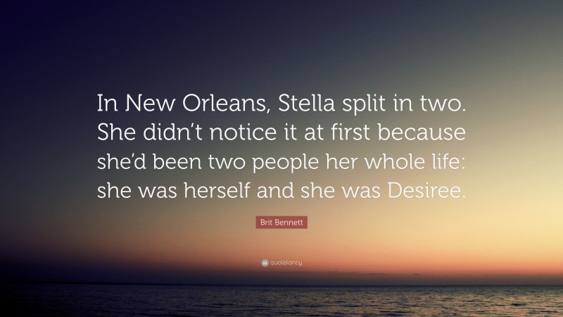 Brit Bennett Quote: “In New Orleans, Stella split in two. She didn’t notice it at first because she’d been two people her whole life: she was herself and she was Desiree.”