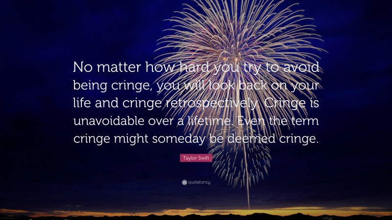 Taylor Swift Quote: “No matter how hard you try to avoid being cringe, you will look back on your life and cringe retrospectively. Cringe is unavoidable over a lifetime. Even the term cringe might someday be deemed cringe.”