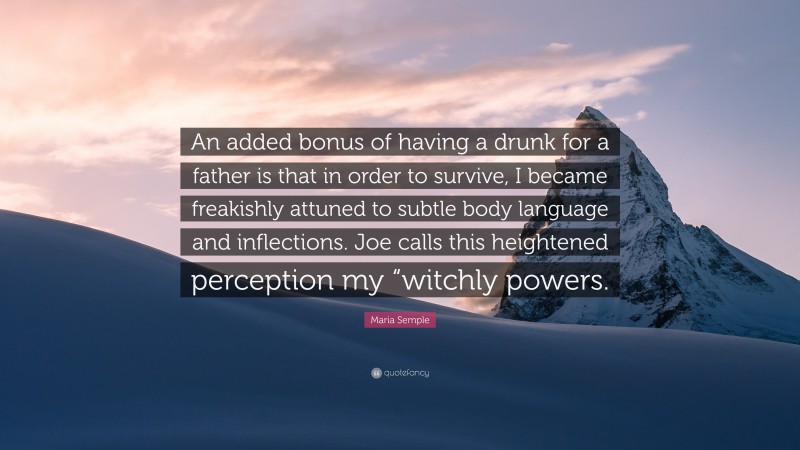 Maria Semple Quote: “An added bonus of having a drunk for a father is that in order to survive, I became freakishly attuned to subtle body language and inflections. Joe calls this heightened perception my “witchly powers.”