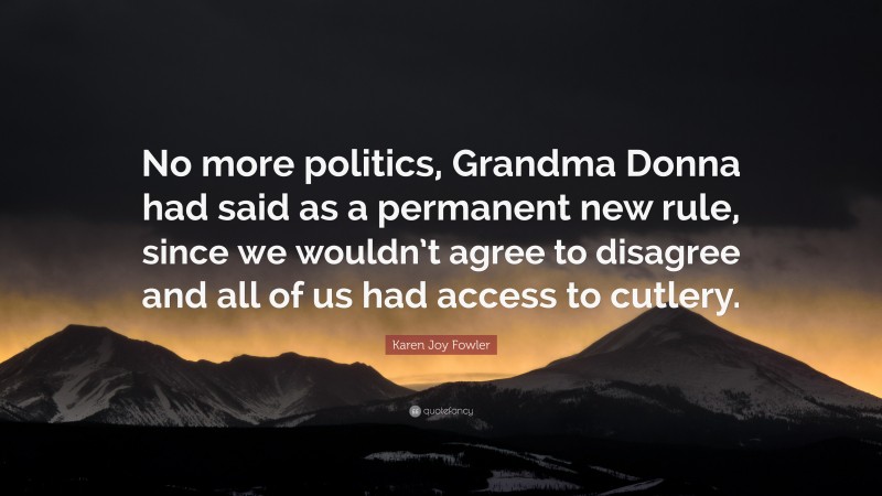 Karen Joy Fowler Quote: “No more politics, Grandma Donna had said as a permanent new rule, since we wouldn’t agree to disagree and all of us had access to cutlery.”