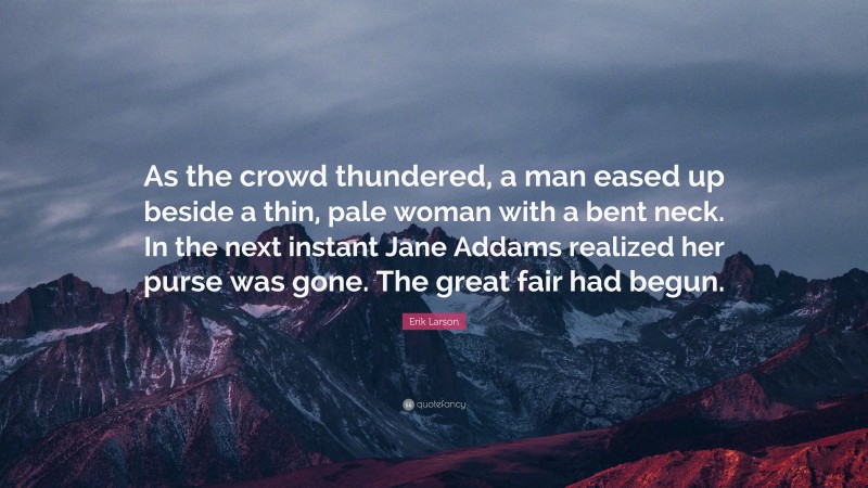 Erik Larson Quote: “As the crowd thundered, a man eased up beside a thin, pale woman with a bent neck. In the next instant Jane Addams realized her purse was gone. The great fair had begun.”
