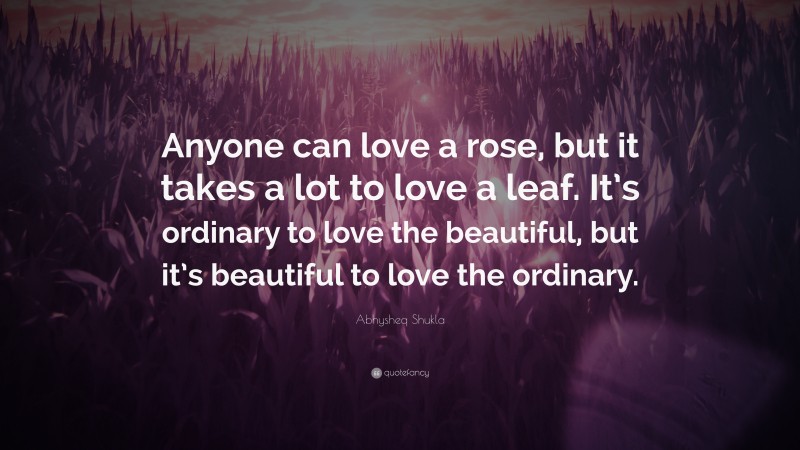 Abhysheq Shukla Quote: “Anyone can love a rose, but it takes a lot to love a leaf. It’s ordinary to love the beautiful, but it’s beautiful to love the ordinary.”