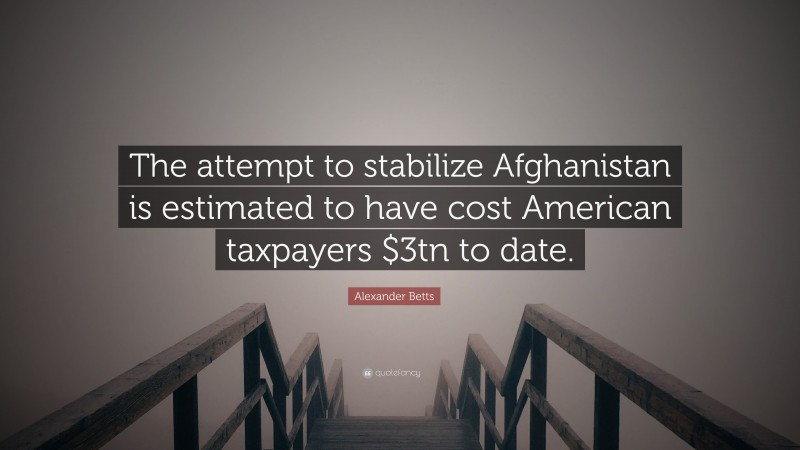 Alexander Betts Quote: “The attempt to stabilize Afghanistan is estimated to have cost American taxpayers $3tn to date.”