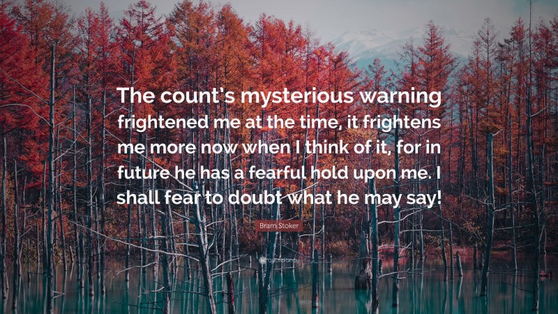 Bram Stoker Quote: “The count’s mysterious warning frightened me at the time, it frightens me more now when I think of it, for in future he has a fearful hold upon me. I shall fear to doubt what he may say!”